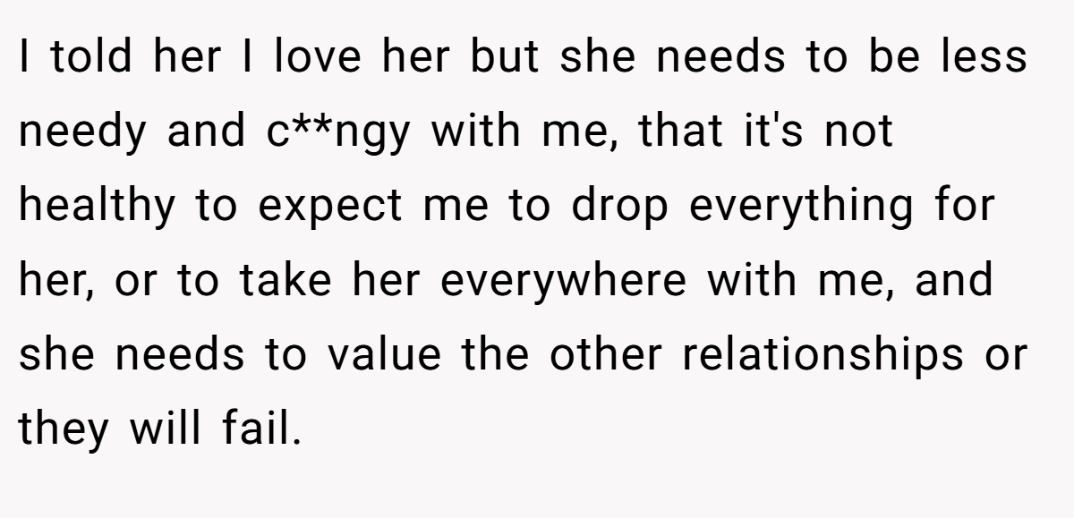 I told her I love her but she needs to be less needy and c**ngy with me, that it's not healthy to expect me to drop everything for her, or to take her everywhere with me, and she needs to value the other relationships or they will fail.
