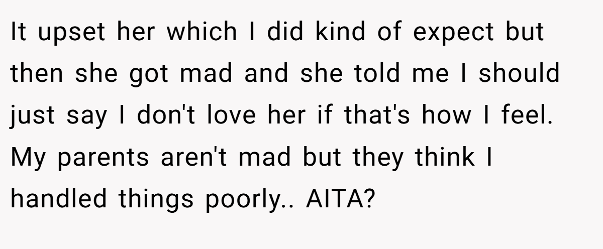 It upset her which I did kind of expect but then she got mad and she told me I should just say I don't love her if that's how I feel. My parents aren't mad but they think I handled things poorly.. AITA?