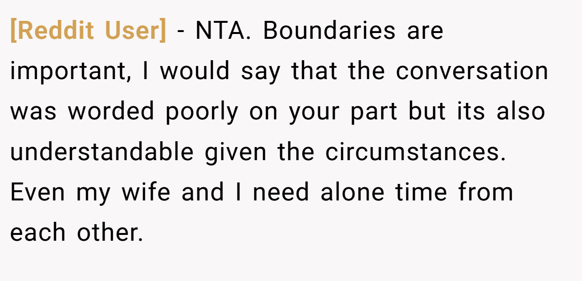 [Reddit User] − NTA. Boundaries are important, I would say that the conversation was worded poorly on your part but its also understandable given the circumstances. Even my wife and I need alone time from each other.