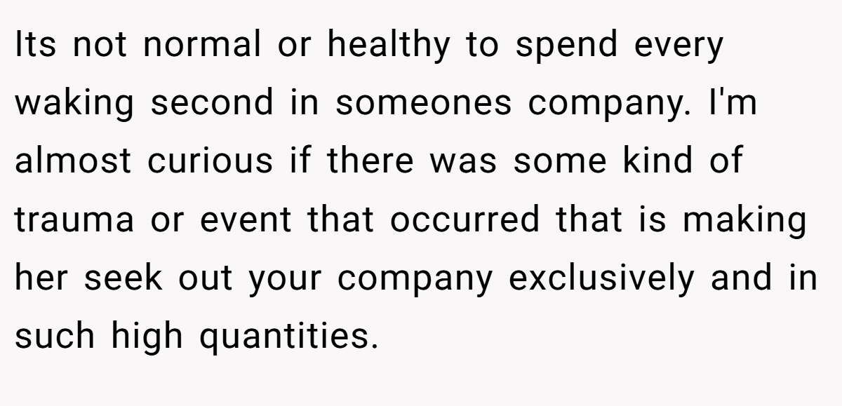 Its not normal or healthy to spend every waking second in someones company. I'm almost curious if there was some kind of trauma or event that occurred that is making her seek out your company exclusively and in such high quantities.