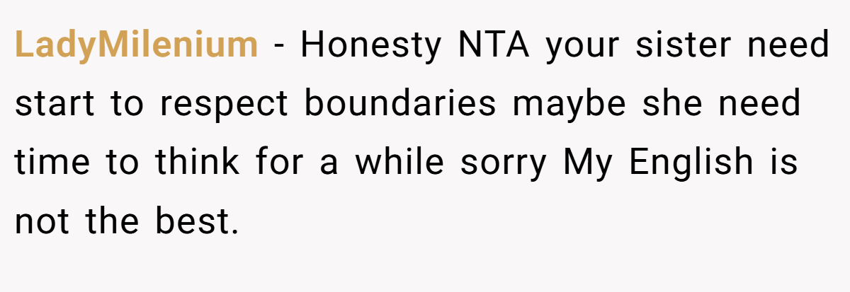 LadyMilenium − Honesty NTA your sister need start to respect boundaries maybe she need time to think for a while sorry My English is not the best.