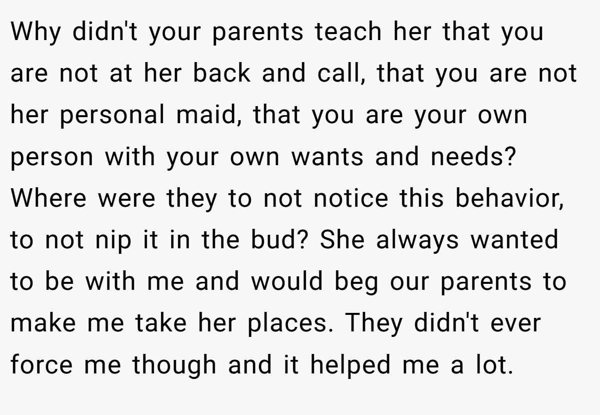 Why didn't your parents teach her that you are not at her back and call, that you are not her personal maid, that you are your own person with your own wants and needs? Where were they to not notice this behavior, to not nip it in the bud? She always wanted to be with me and would beg our parents to make me take her places. They didn't ever force me though and it helped me a lot.