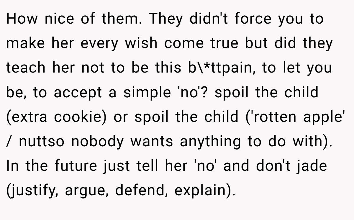How nice of them. They didn't force you to make her every wish come true but did they teach her not to be this b\*ttpain, to let you be, to accept a simple 'no'? spoil the child (extra cookie) or spoil the child ('rotten apple' / nuttso nobody wants anything to do with). In the future just tell her 'no' and don't jade (justify, argue, defend, explain).