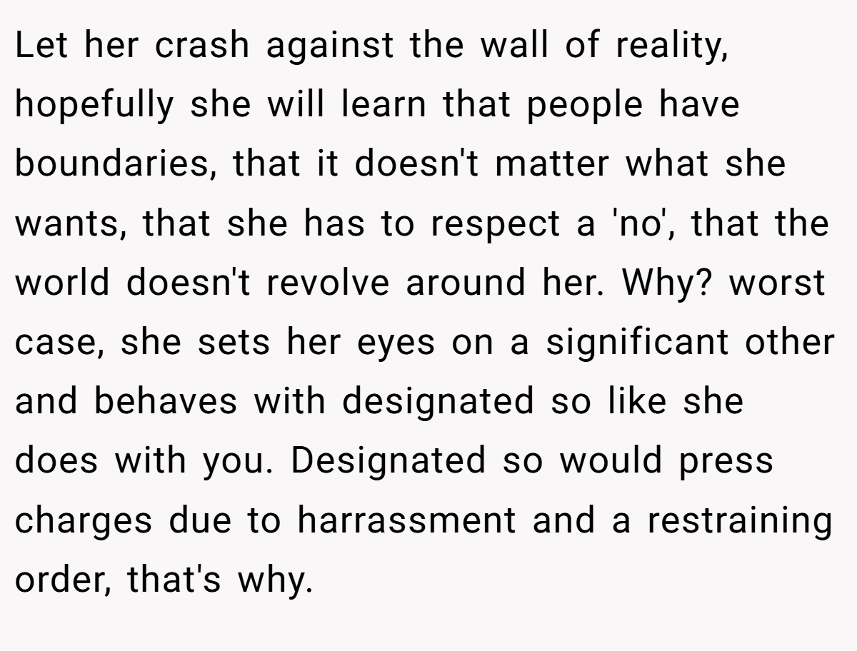 Let her crash against the wall of reality, hopefully she will learn that people have boundaries, that it doesn't matter what she wants, that she has to respect a 'no', that the world doesn't revolve around her. Why? worst case, she sets her eyes on a significant other and behaves with designated so like she does with you. Designated so would press charges due to harrassment and a restraining order, that's why.