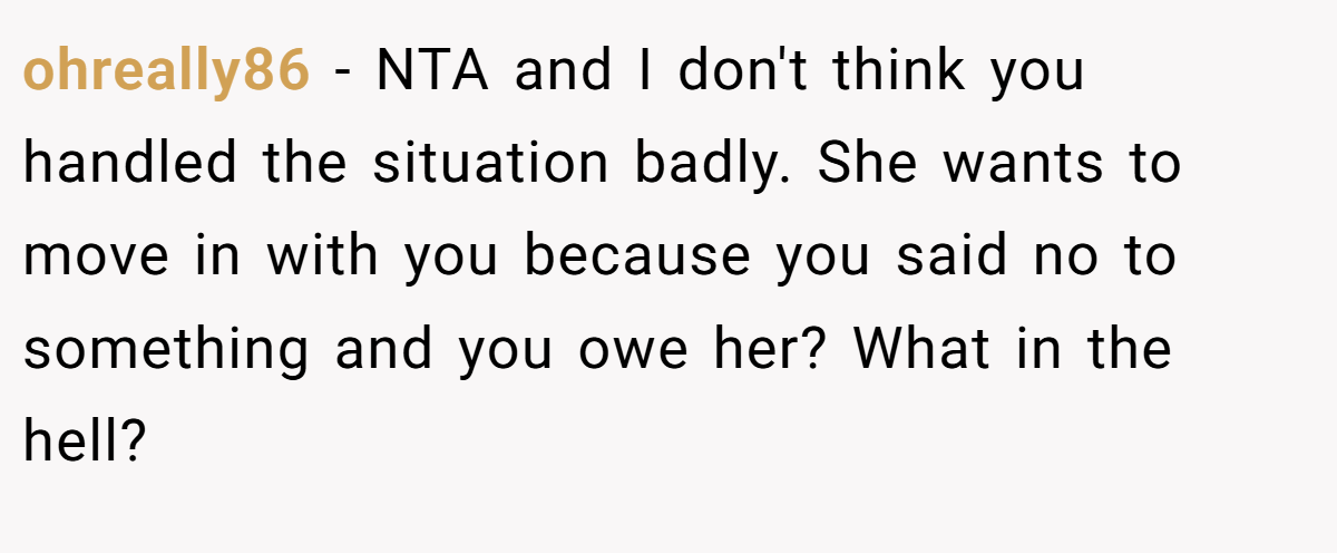 ohreally86 − NTA and I don't think you handled the situation badly. She wants to move in with you because you said no to something and you owe her? What in the hell?