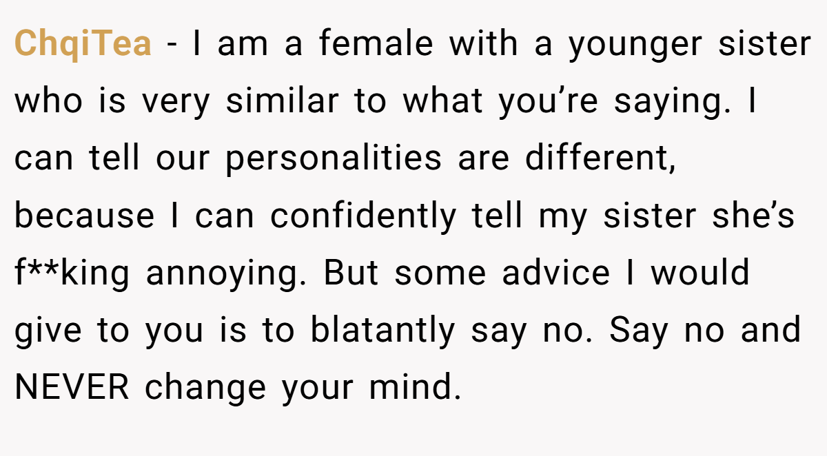 ChqiTea − I am a female with a younger sister who is very similar to what you’re saying. I can tell our personalities are different, because I can confidently tell my sister she’s f**king annoying. But some advice I would give to you is to blatantly say no. Say no and NEVER change your mind.