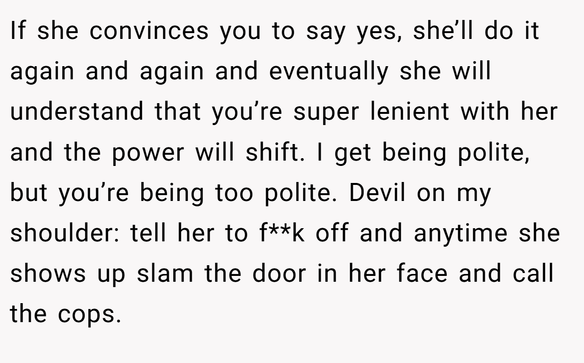 If she convinces you to say yes, she’ll do it again and again and eventually she will understand that you’re super lenient with her and the power will shift. I get being polite, but you’re being too polite. Devil on my shoulder: tell her to f**k off and anytime she shows up slam the door in her face and call the cops.