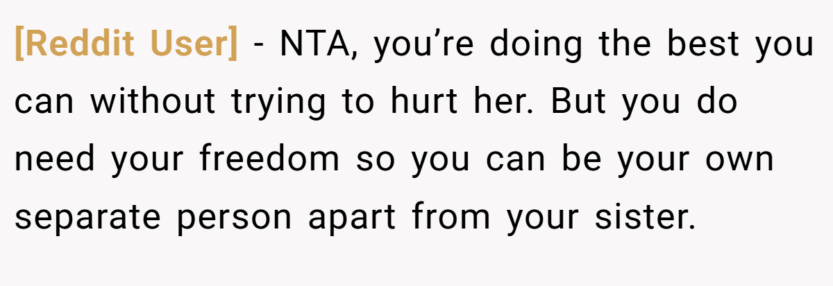 [Reddit User] − NTA, you’re doing the best you can without trying to hurt her. But you do need your freedom so you can be your own separate person apart from your sister.