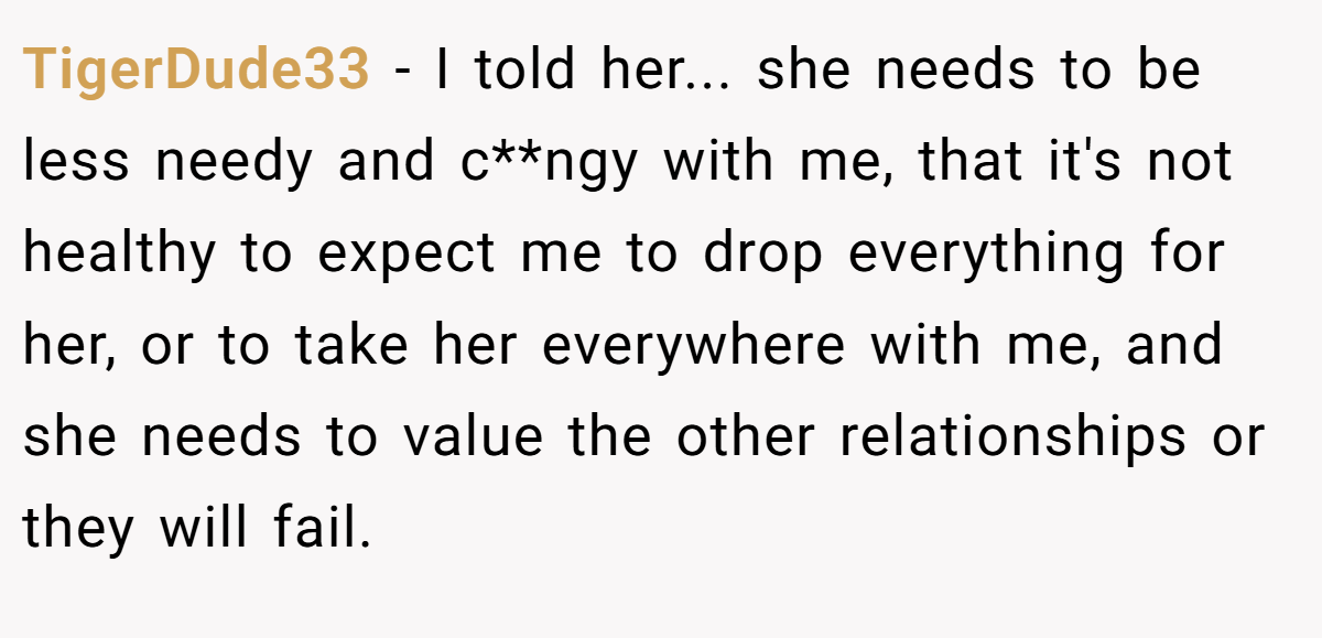 TigerDude33 − I told her... she needs to be less needy and c**ngy with me, that it's not healthy to expect me to drop everything for her, or to take her everywhere with me, and she needs to value the other relationships or they will fail.
