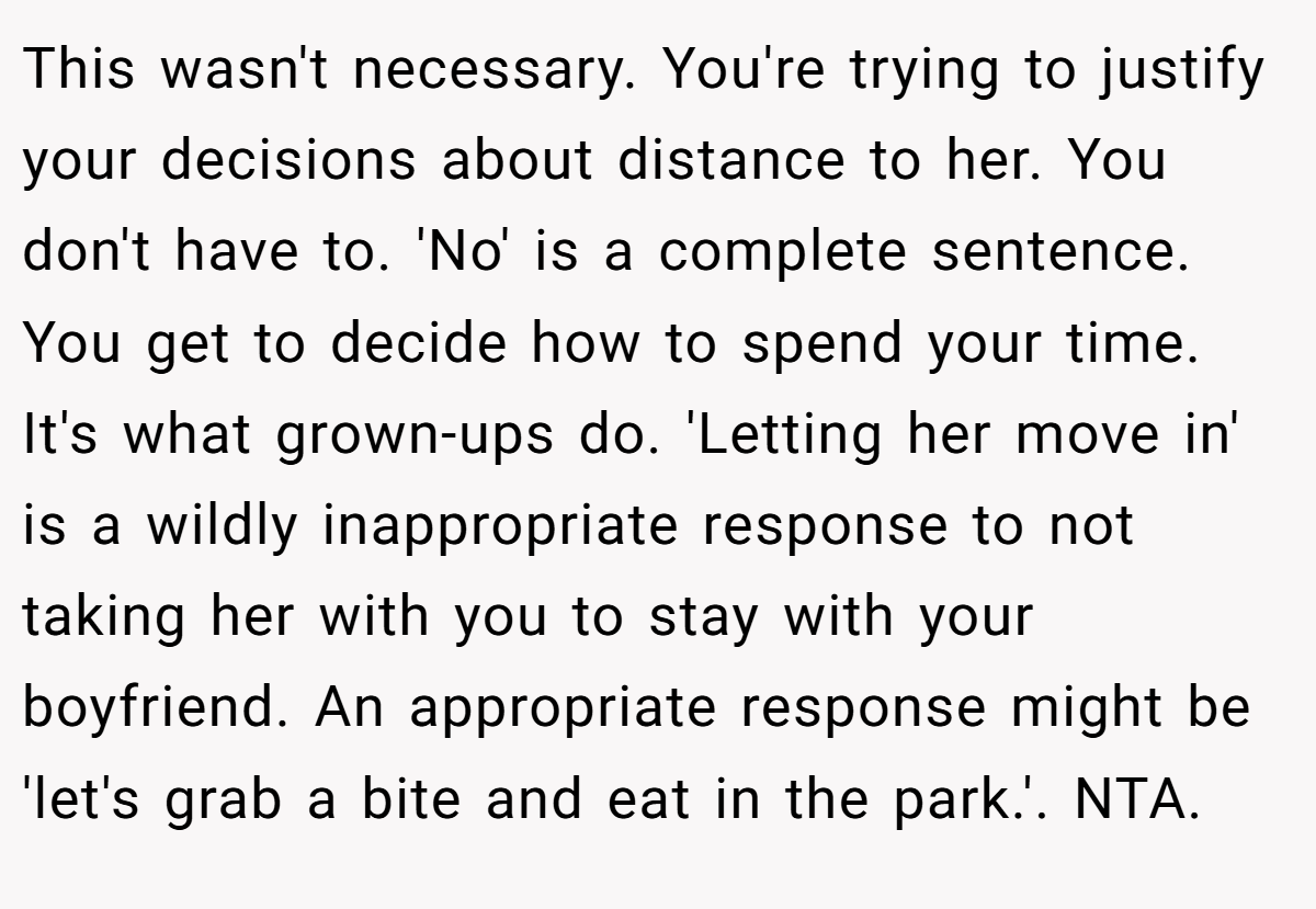 This wasn't necessary. You're trying to justify your decisions about distance to her. You don't have to. 'No' is a complete sentence. You get to decide how to spend your time. It's what grown-ups do. 'Letting her move in' is a wildly inappropriate response to not taking her with you to stay with your boyfriend. An appropriate response might be 'let's grab a bite and eat in the park.'. NTA.