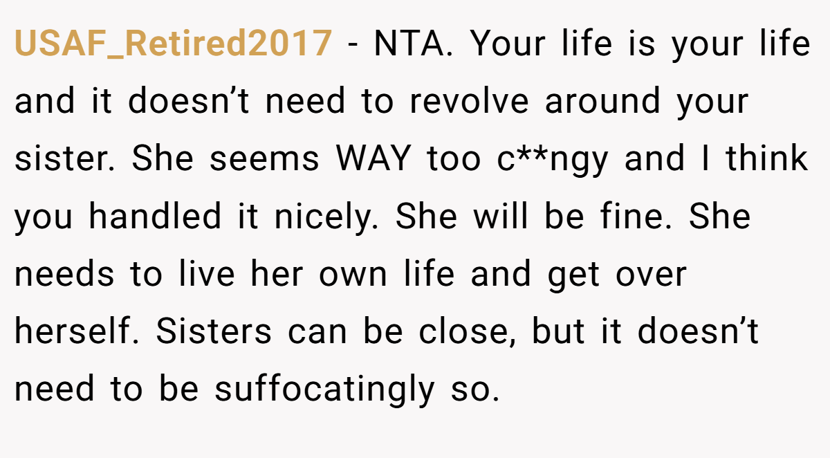 USAF_Retired2017 − NTA. Your life is your life and it doesn’t need to revolve around your sister. She seems WAY too c**ngy and I think you handled it nicely. She will be fine. She needs to live her own life and get over herself. Sisters can be close, but it doesn’t need to be suffocatingly so.