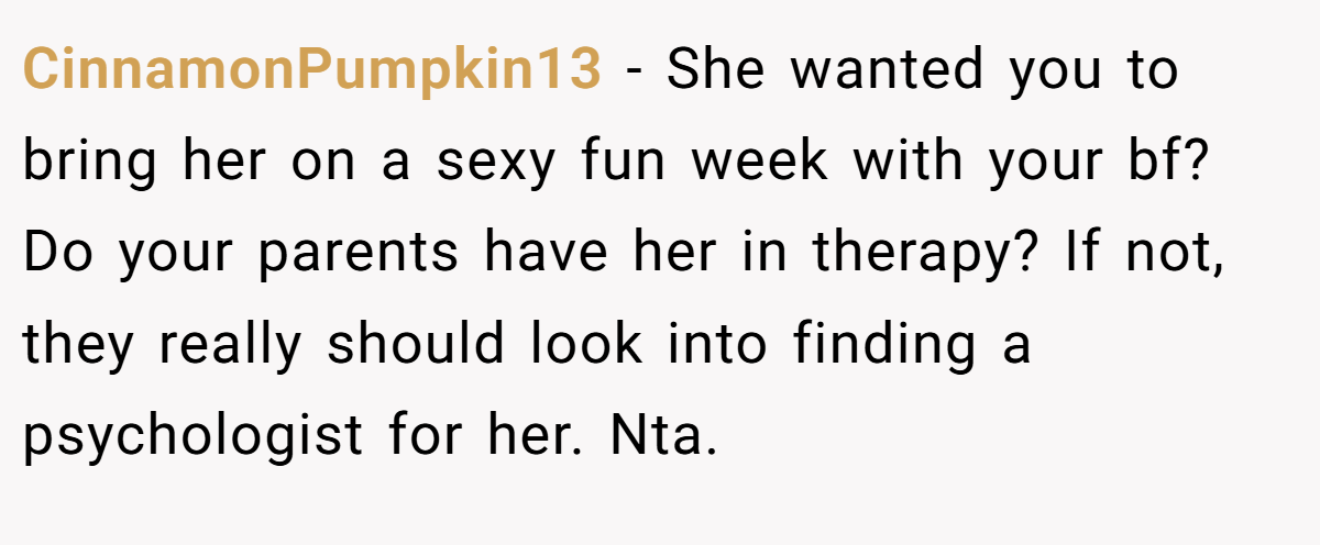 CinnamonPumpkin13 − She wanted you to bring her on a sexy fun week with your bf? Do your parents have her in therapy? If not, they really should look into finding a psychologist for her. Nta.