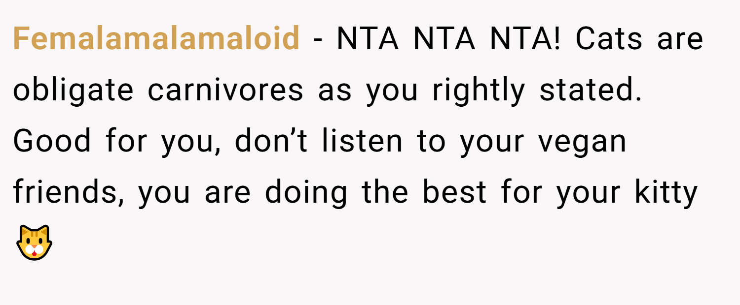 Femalamalamaloid − NTA NTA NTA! Cats are obligate carnivores as you rightly stated. Good for you, don’t listen to your vegan friends, you are doing the best for your kitty 🐱