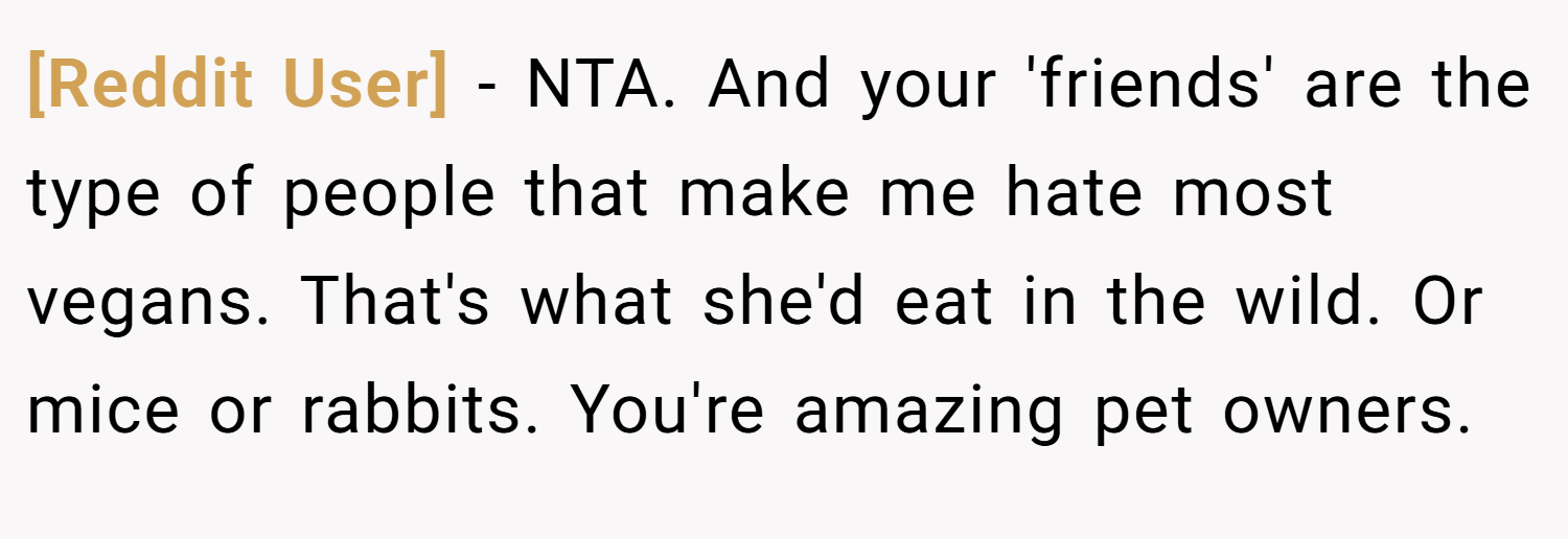 [Reddit User] − NTA. And your 'friends' are the type of people that make me hate most vegans. That's what she'd eat in the wild. Or mice or rabbits. You're amazing pet owners.