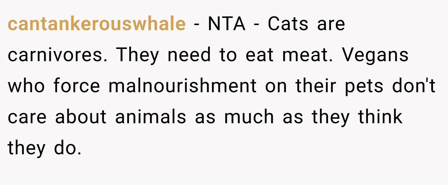 cantankerouswhale − NTA - Cats are carnivores. They need to eat meat. Vegans who force malnourishment on their pets don't care about animals as much as they think they do.