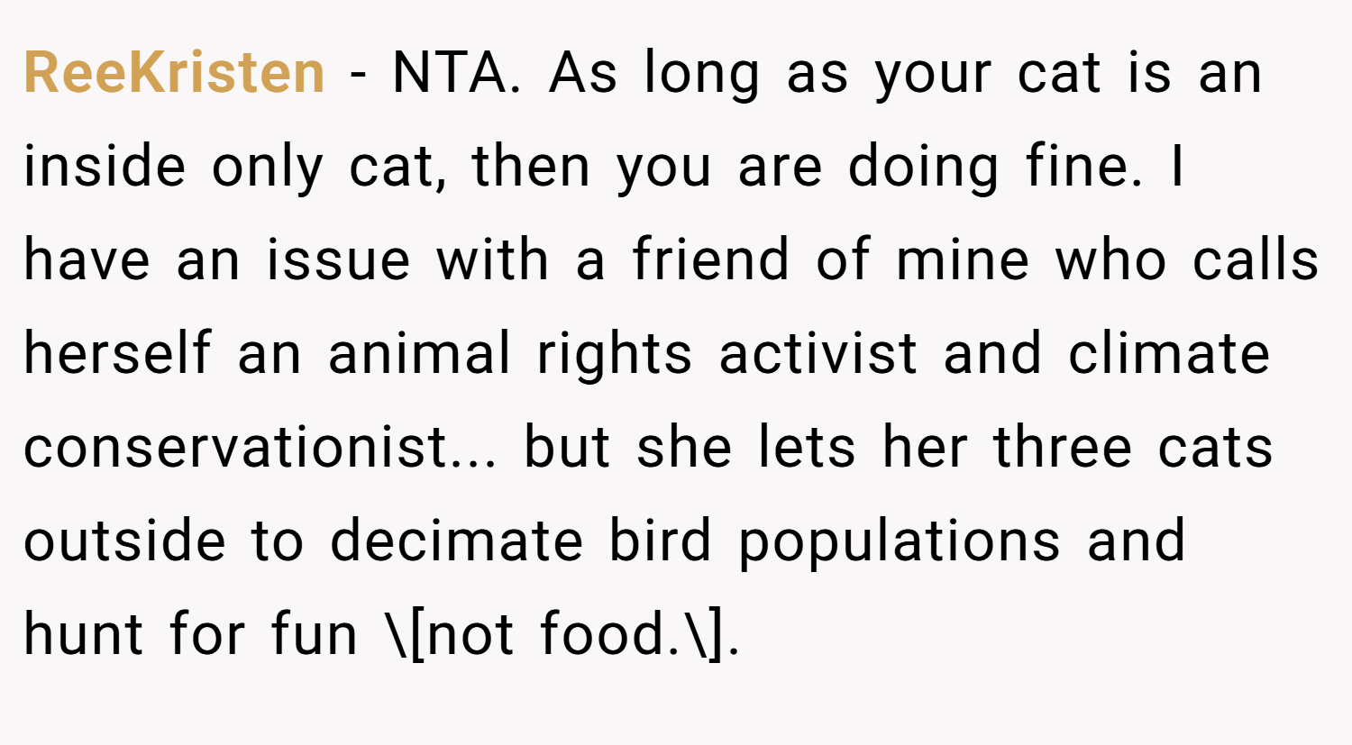 ReeKristen − NTA. As long as your cat is an inside only cat, then you are doing fine. I have an issue with a friend of mine who calls herself an animal rights activist and climate conservationist... but she lets her three cats outside to decimate bird populations and hunt for fun \[not food.\].