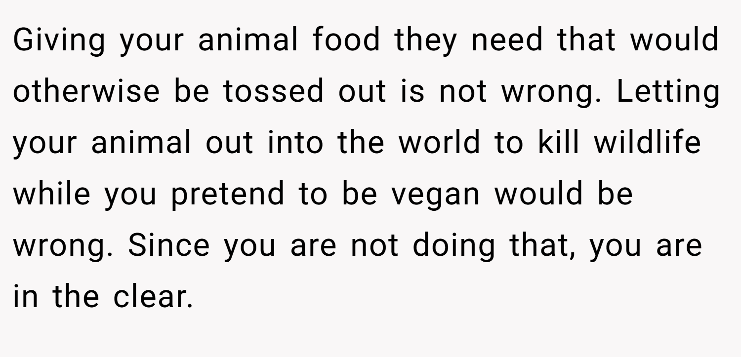 Giving your animal food they need that would otherwise be tossed out is not wrong. Letting your animal out into the world to kill wildlife while you pretend to be vegan would be wrong. Since you are not doing that, you are in the clear.