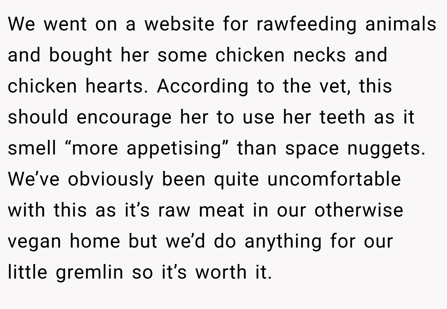We went on a website for rawfeeding animals and bought her some chicken necks and chicken hearts. According to the vet, this should encourage her to use her teeth as it smell “more appetising” than space nuggets. We’ve obviously been quite uncomfortable with this as it’s raw meat in our otherwise vegan home but we’d do anything for our little gremlin so it’s worth it.
