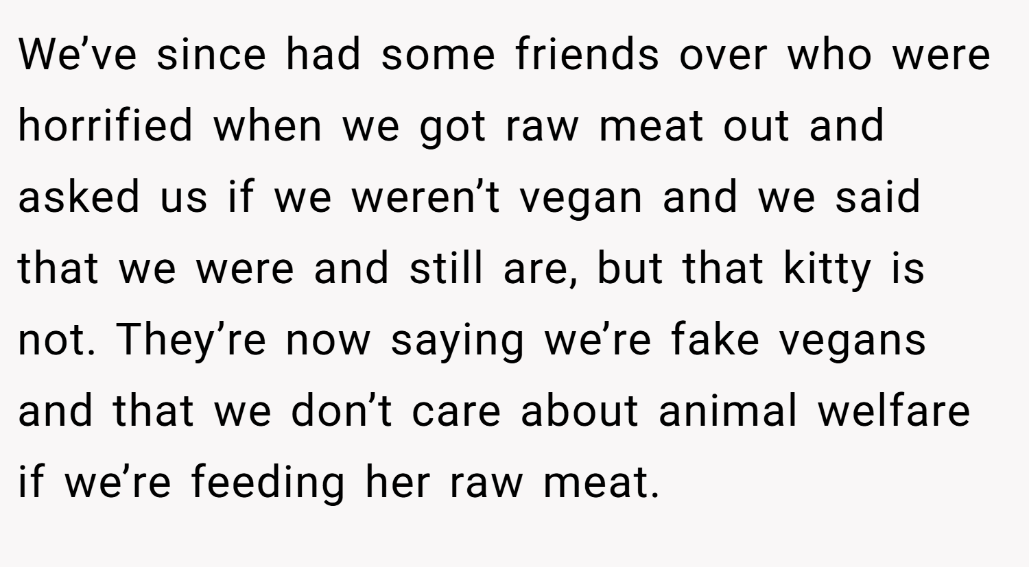 We’ve since had some friends over who were horrified when we got raw meat out and asked us if we weren’t vegan and we said that we were and still are, but that kitty is not. They’re now saying we’re fake vegans and that we don’t care about animal welfare if we’re feeding her raw meat.