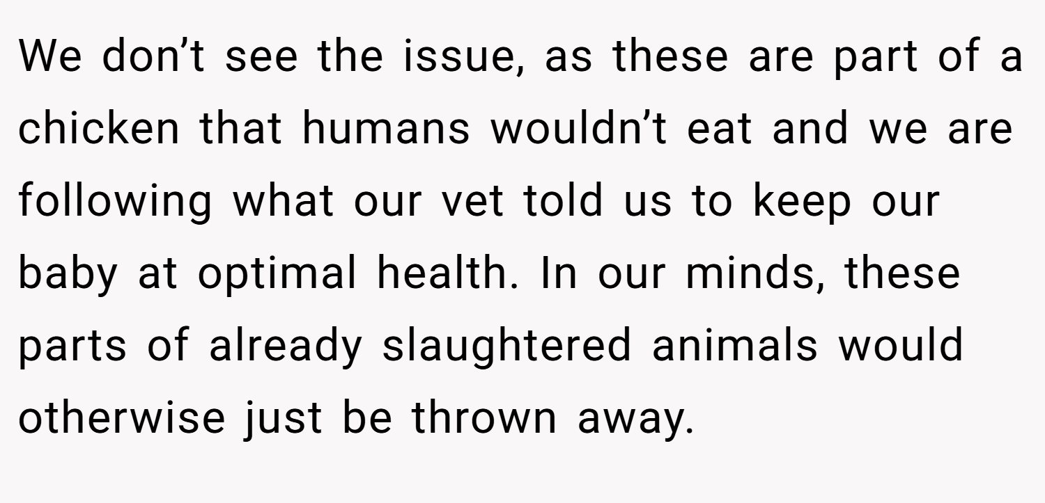We don’t see the issue, as these are part of a chicken that humans wouldn’t eat and we are following what our vet told us to keep our baby at optimal health. In our minds, these parts of already slaughtered animals would otherwise just be thrown away.