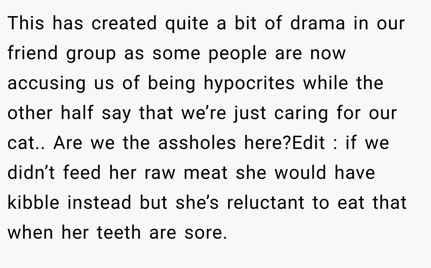 This has created quite a bit of drama in our friend group as some people are now accusing us of being hypocrites while the other half say that we’re just caring for our cat.. Are we the assholes here?Edit : if we didn’t feed her raw meat she would have kibble instead but she’s reluctant to eat that when her teeth are sore.