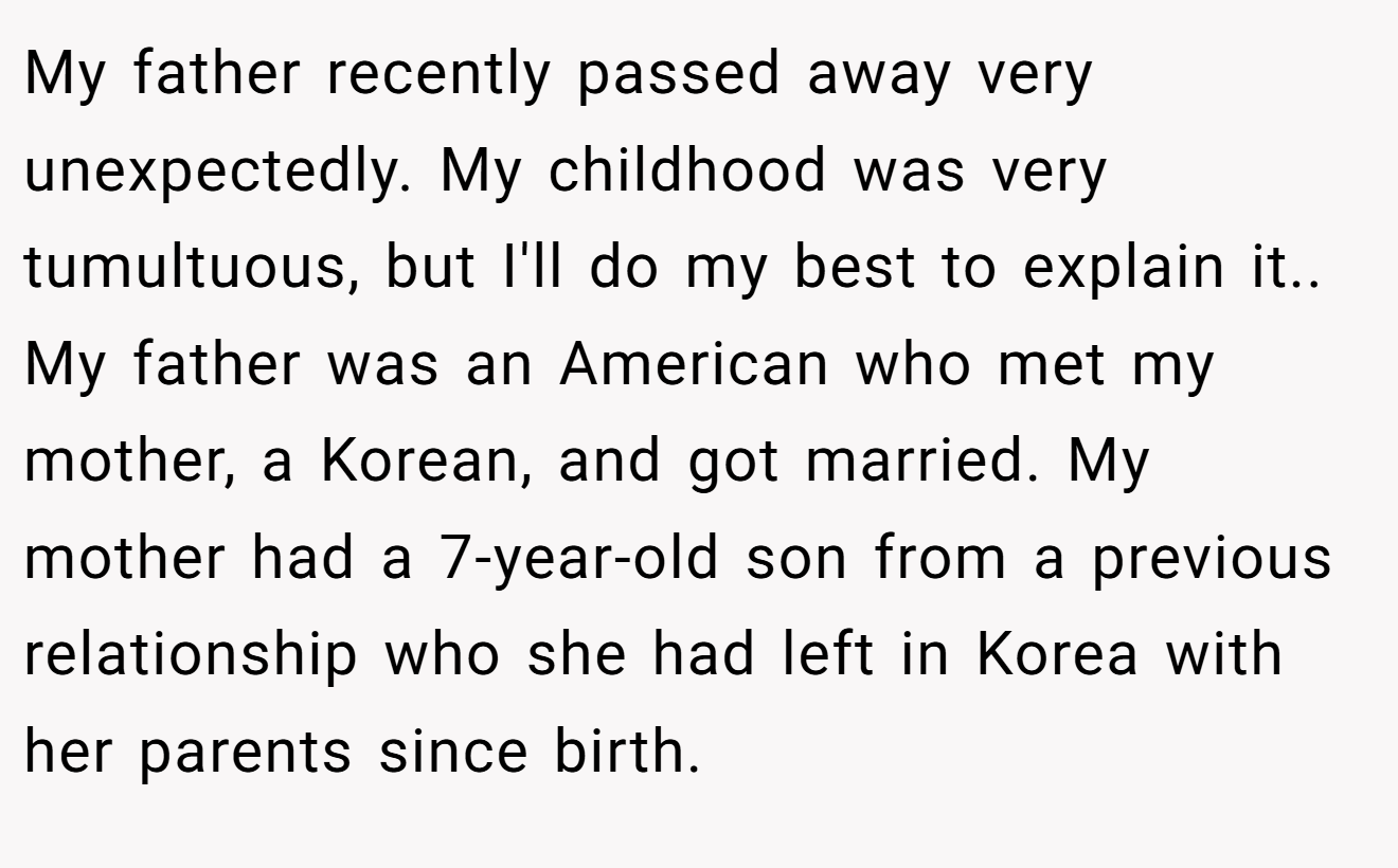 My father recently passed away very unexpectedly. My childhood was very tumultuous, but I'll do my best to explain it.. ​ My father was an American who met my mother, a Korean, and got married. My mother had a 7-year-old son from a previous relationship who she had left in Korea with her parents since birth.