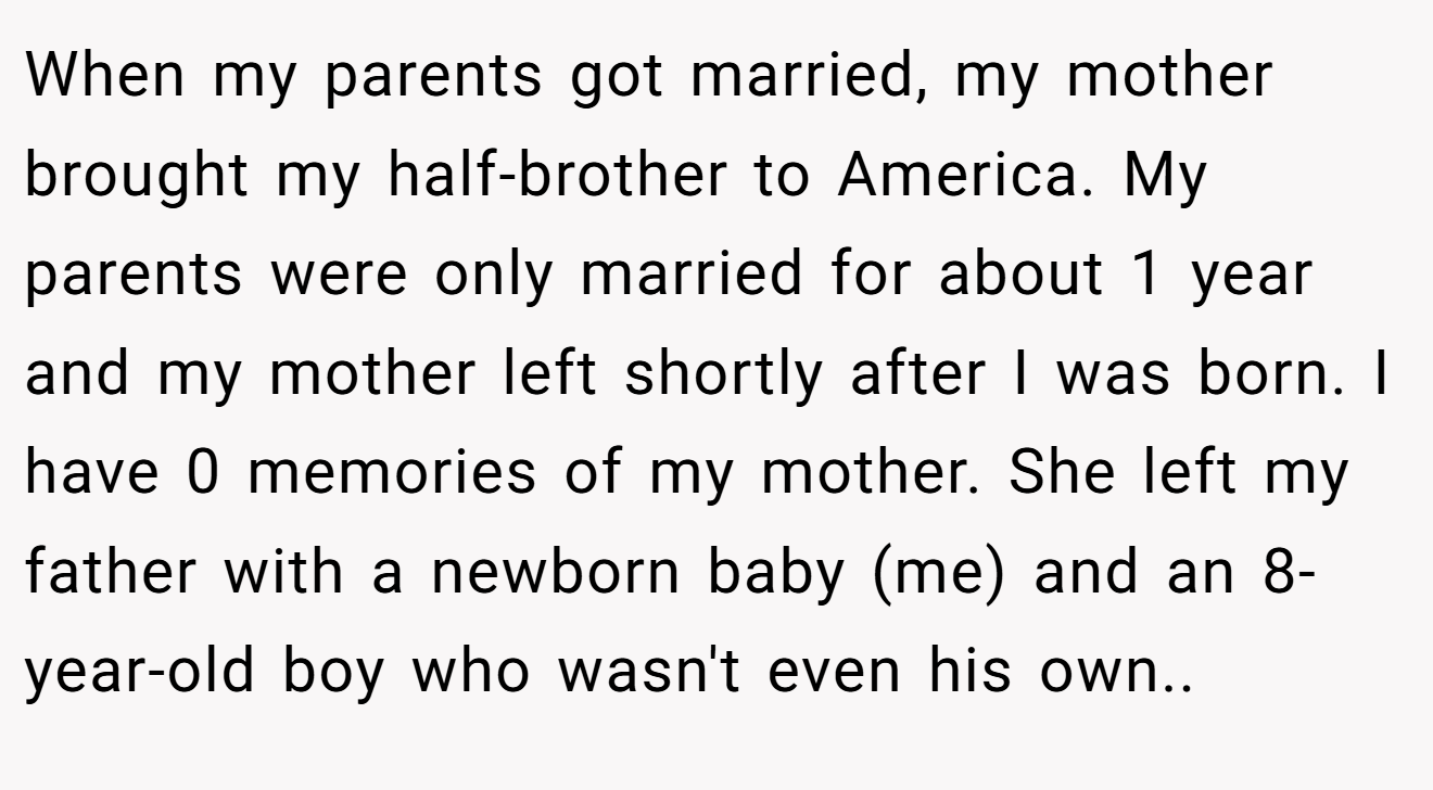 When my parents got married, my mother brought my half-brother to America. My parents were only married for about 1 year and my mother left shortly after I was born. I have 0 memories of my mother. She left my father with a newborn baby (me) and an 8-year-old boy who wasn't even his own.. ​