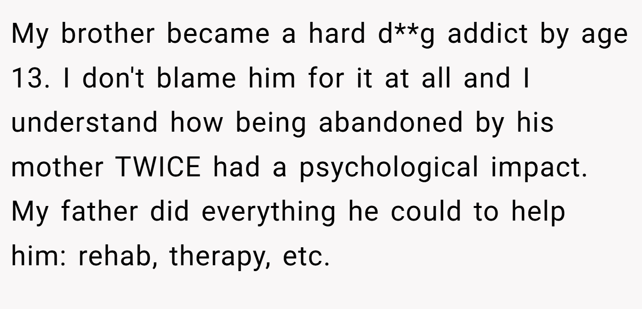 My brother became a hard d**g addict by age 13. I don't blame him for it at all and I understand how being abandoned by his mother TWICE had a psychological impact. My father did everything he could to help him: rehab, therapy, etc.