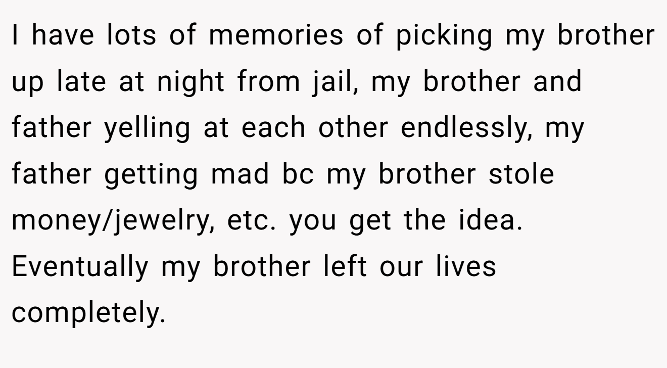 I have lots of memories of picking my brother up late at night from jail, my brother and father yelling at each other endlessly, my father getting mad bc my brother stole money/jewelry, etc. you get the idea. Eventually my brother left our lives completely.