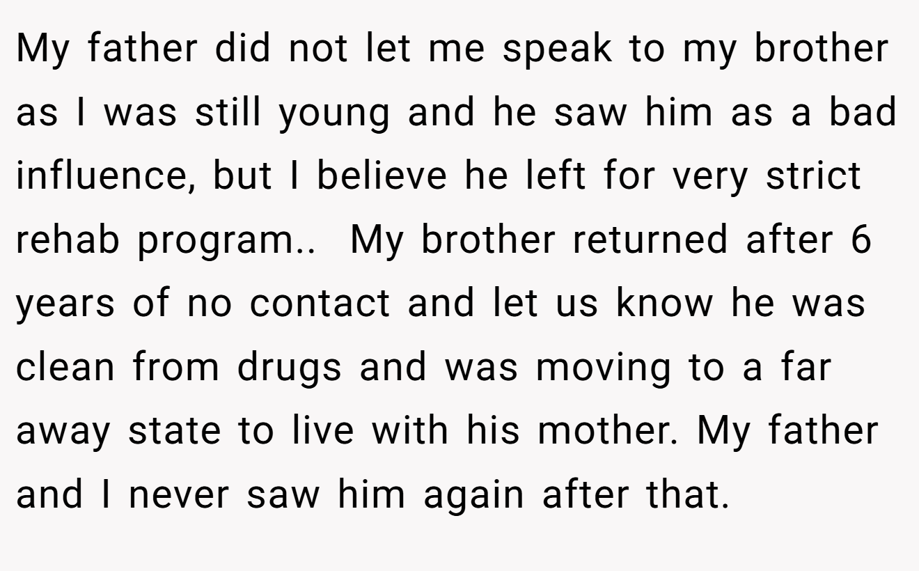 My father did not let me speak to my brother as I was still young and he saw him as a bad influence, but I believe he left for very strict rehab program.. ​ My brother returned after 6 years of no contact and let us know he was clean from drugs and was moving to a far away state to live with his mother. My father and I never saw him again after that.