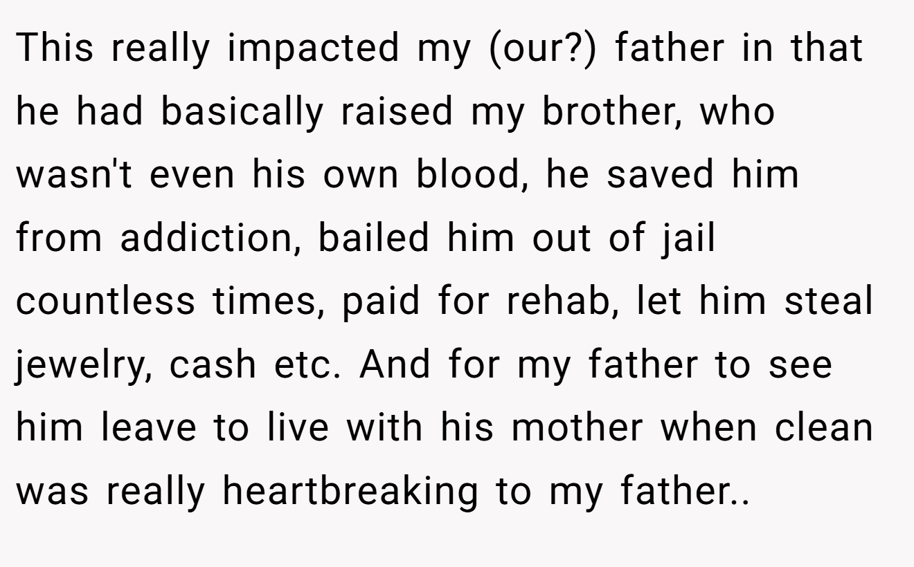 This really impacted my (our?) father in that he had basically raised my brother, who wasn't even his own blood, he saved him from addiction, bailed him out of jail countless times, paid for rehab, let him steal jewelry, cash etc. And for my father to see him leave to live with his mother when clean was really heartbreaking to my father.. ​