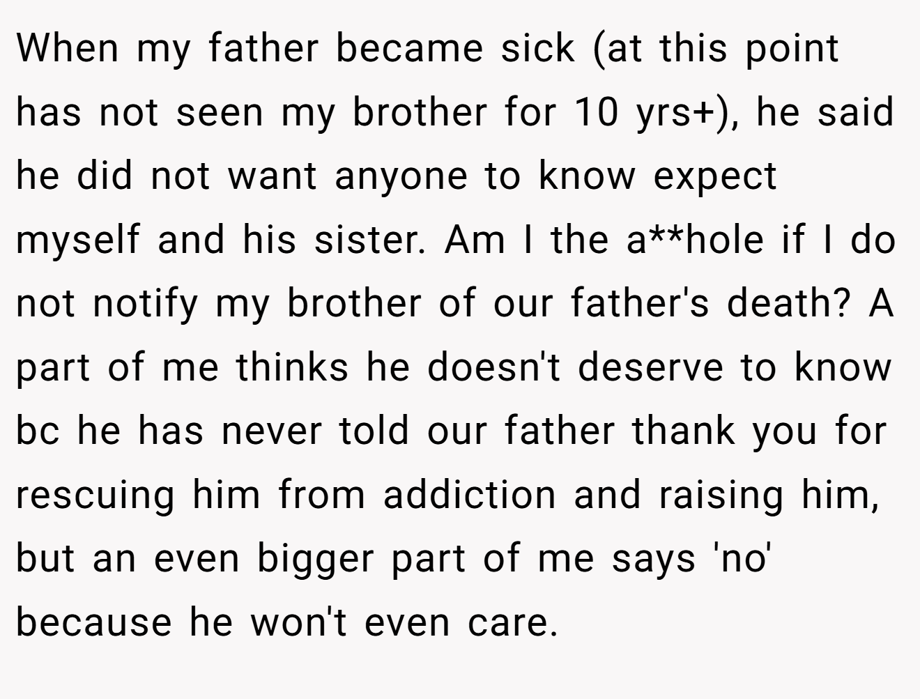 When my father became sick (at this point has not seen my brother for 10 yrs+), he said he did not want anyone to know expect myself and his sister. Am I the a**hole if I do not notify my brother of our father's death? A part of me thinks he doesn't deserve to know bc he has never told our father thank you for rescuing him from addiction and raising him, but an even bigger part of me says 'no' because he won't even care.