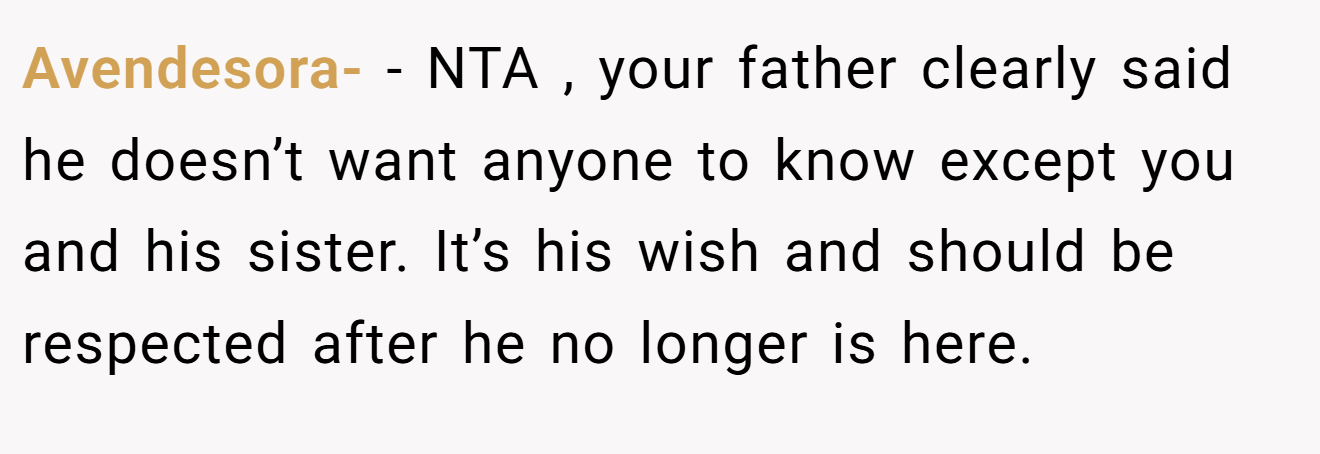 Avendesora- − NTA , your father clearly said he doesn’t want anyone to know except you and his sister. It’s his wish and should be respected after he no longer is here.