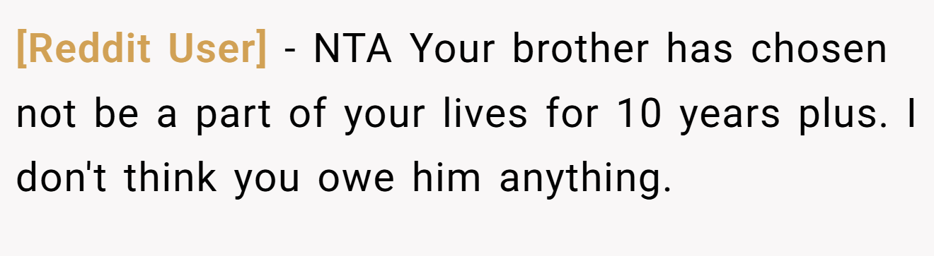 [Reddit User] − NTA Your brother has chosen not be a part of your lives for 10 years plus. I don't think you owe him anything.