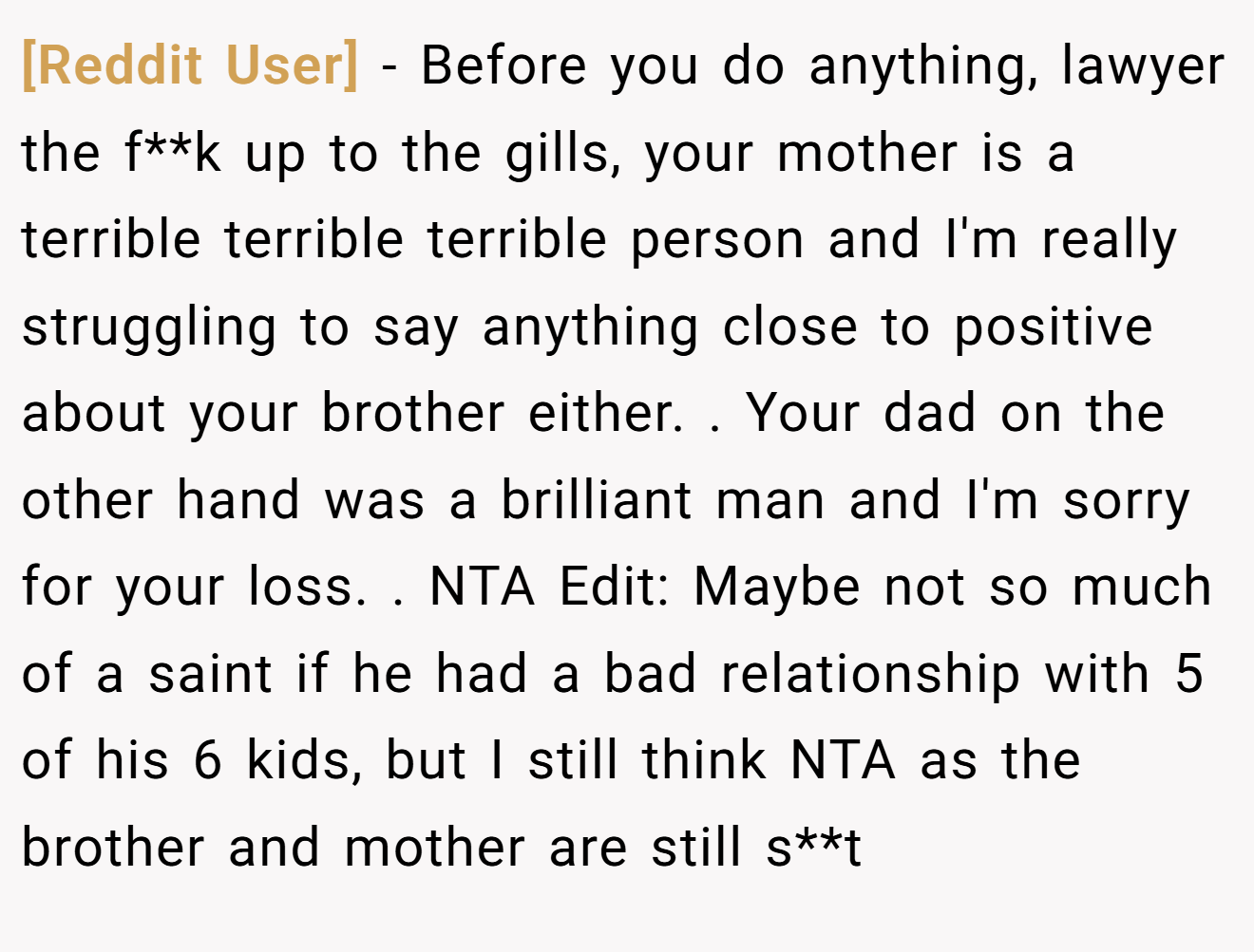 [Reddit User] − Before you do anything, lawyer the f**k up to the gills, your mother is a terrible terrible terrible person and I'm really struggling to say anything close to positive about your brother either. ​. Your dad on the other hand was a brilliant man and I'm sorry for your loss. ​. NTA Edit: Maybe not so much of a saint if he had a bad relationship with 5 of his 6 kids, but I still think NTA as the brother and mother are still s**t