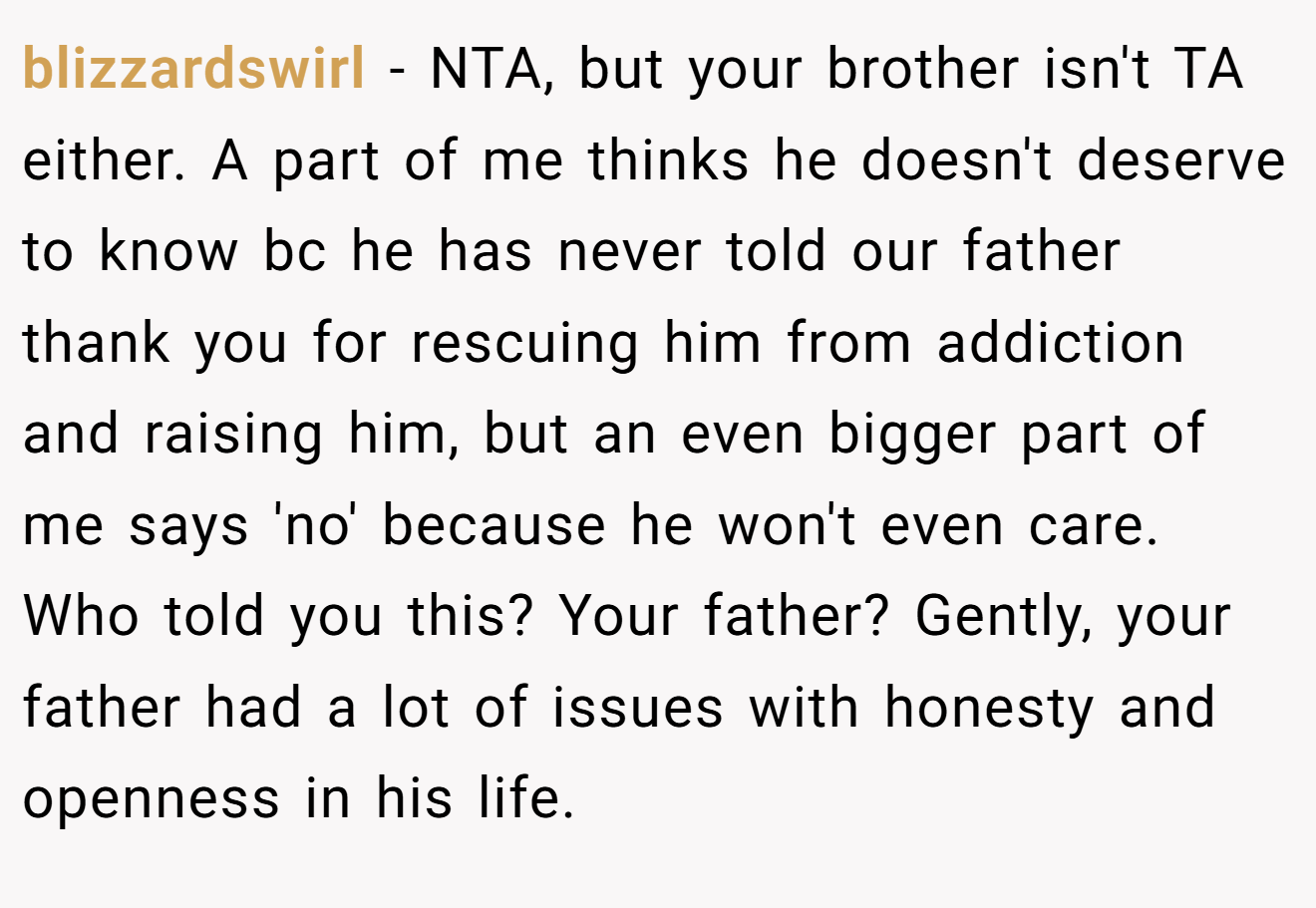 blizzardswirl − NTA, but your brother isn't TA either. A part of me thinks he doesn't deserve to know bc he has never told our father thank you for rescuing him from addiction and raising him, but an even bigger part of me says 'no' because he won't even care. Who told you this? Your father? Gently, your father had a lot of issues with honesty and openness in his life.