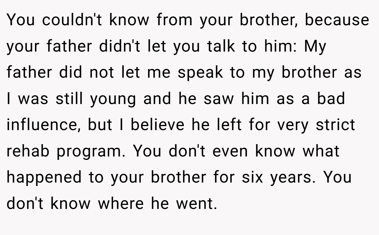 You couldn't know from your brother, because your father didn't let you talk to him: My father did not let me speak to my brother as I was still young and he saw him as a bad influence, but I believe he left for very strict rehab program. You don't even know what happened to your brother for six years. You don't know where he went.