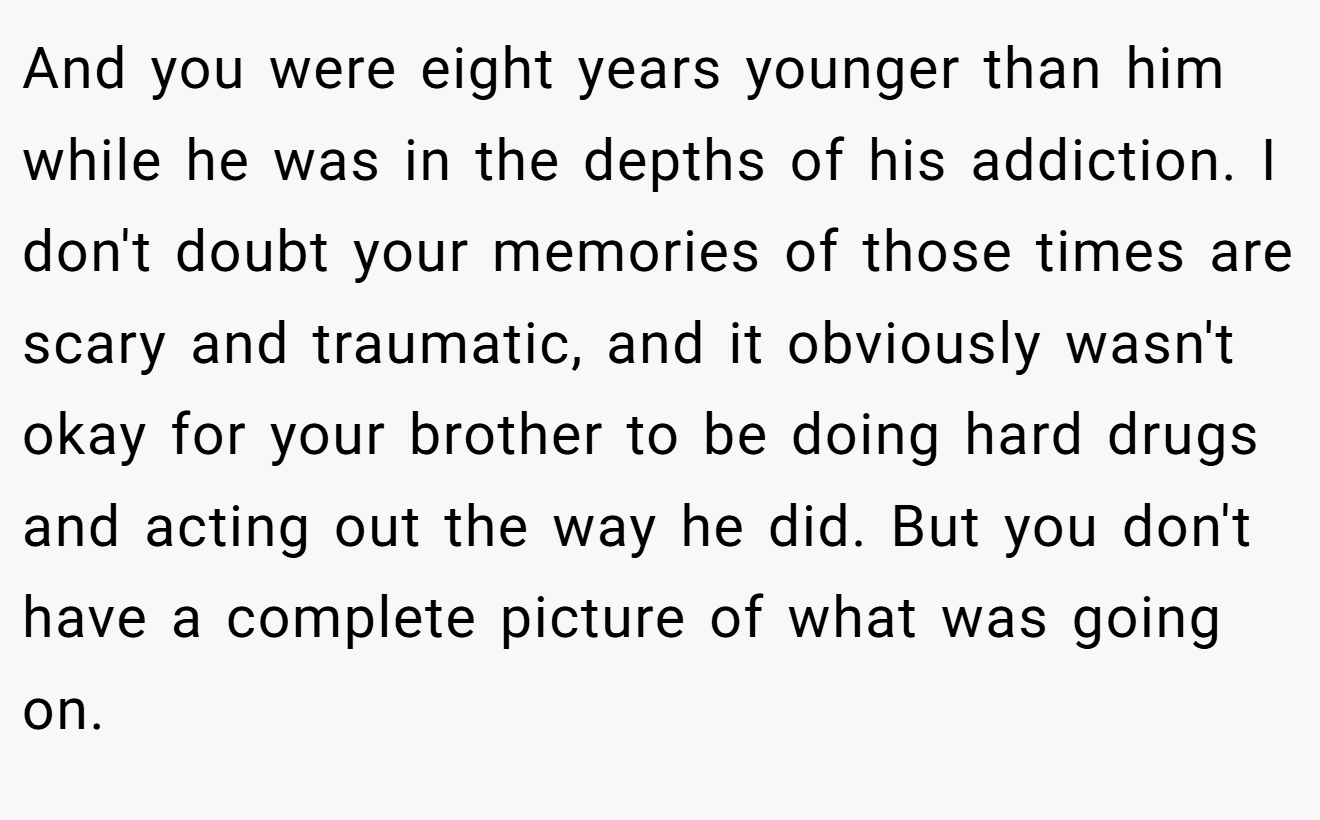 And you were eight years younger than him while he was in the depths of his addiction. I don't doubt your memories of those times are scary and traumatic, and it obviously wasn't okay for your brother to be doing hard drugs and acting out the way he did. But you don't have a complete picture of what was going on.