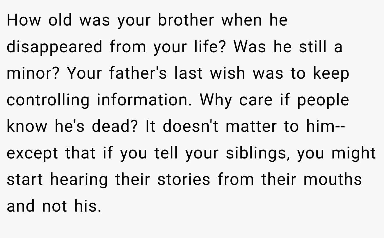 How old was your brother when he disappeared from your life? Was he still a minor? Your father's last wish was to keep controlling information. Why care if people know he's dead? It doesn't matter to him--except that if you tell your siblings, you might start hearing their stories from their mouths and not his.