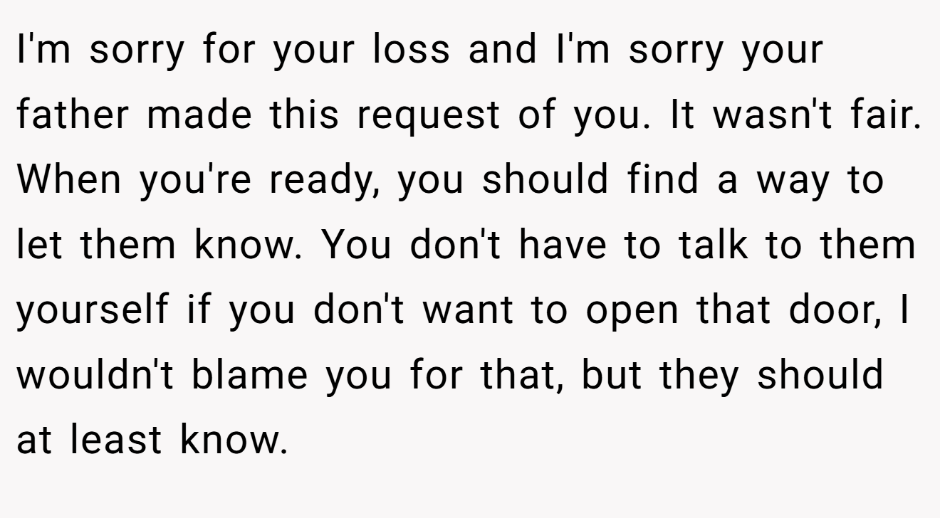 I'm sorry for your loss and I'm sorry your father made this request of you. It wasn't fair. When you're ready, you should find a way to let them know. You don't have to talk to them yourself if you don't want to open that door, I wouldn't blame you for that, but they should at least know.