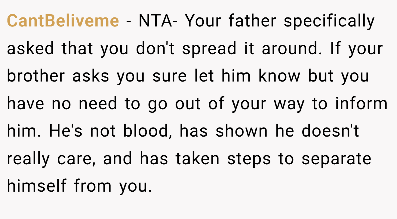 CantBeliveme − NTA- Your father specifically asked that you don't spread it around. If your brother asks you sure let him know but you have no need to go out of your way to inform him. He's not blood, has shown he doesn't really care, and has taken steps to separate himself from you.