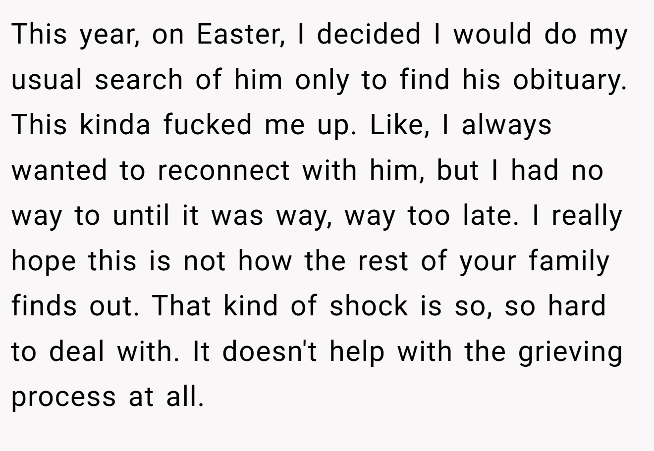 This year, on Easter, I decided I would do my usual search of him only to find his obituary. This kinda fucked me up. Like, I always wanted to reconnect with him, but I had no way to until it was way, way too late. I really hope this is not how the rest of your family finds out. That kind of shock is so, so hard to deal with. It doesn't help with the grieving process at all.