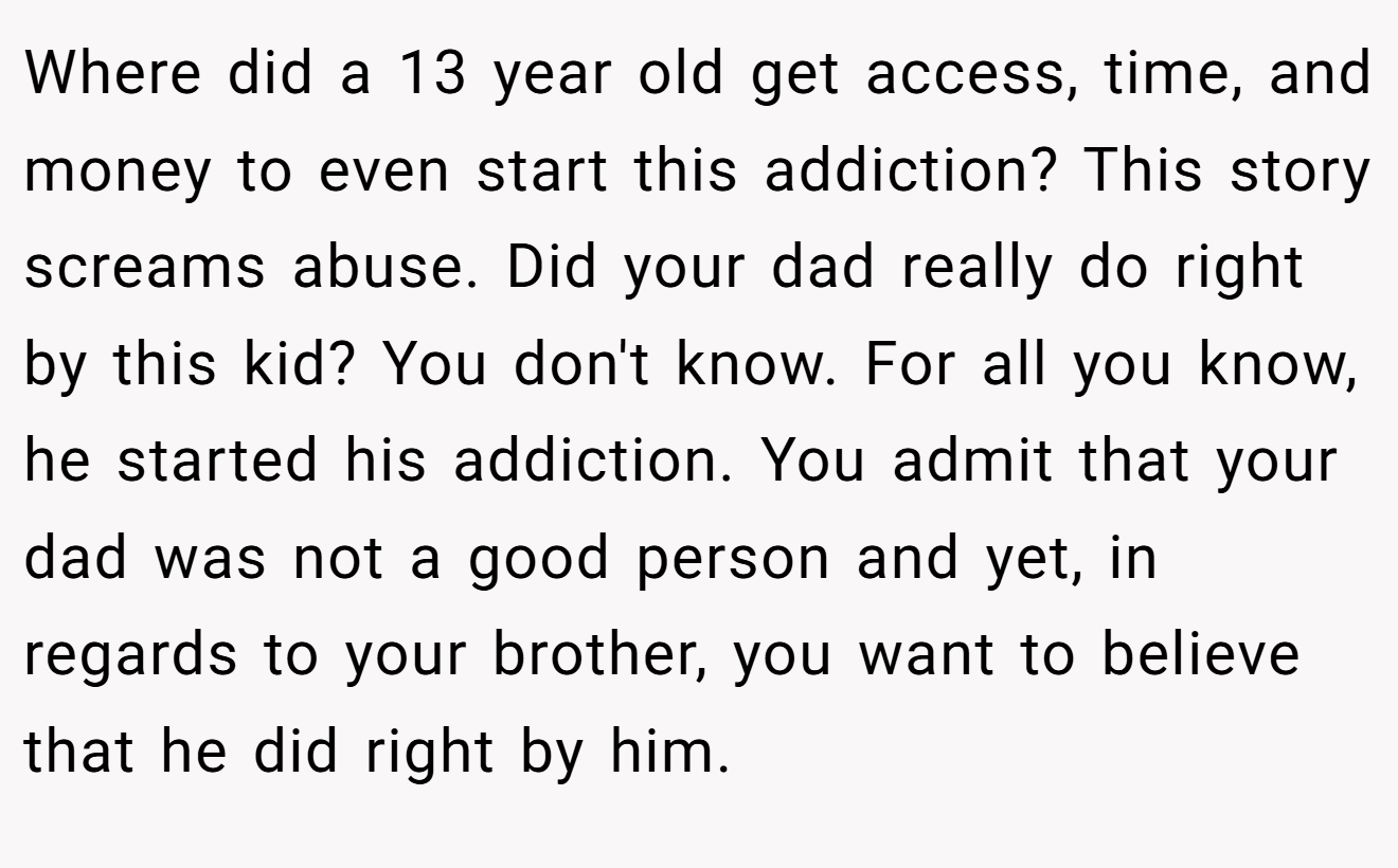 Where did a 13 year old get access, time, and money to even start this addiction? This story screams abuse. Did your dad really do right by this kid? You don't know. For all you know, he started his addiction. You admit that your dad was not a good person and yet, in regards to your brother, you want to believe that he did right by him.