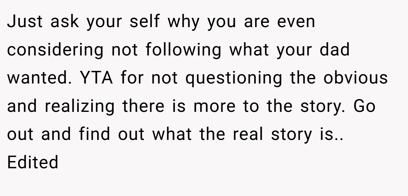 Just ask your self why you are even considering not following what your dad wanted. YTA for not questioning the obvious and realizing there is more to the story. Go out and find out what the real story is.. Edited