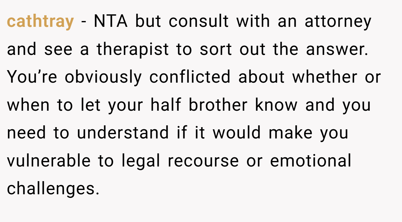 cathtray − NTA but consult with an attorney and see a therapist to sort out the answer. You’re obviously conflicted about whether or when to let your half brother know and you need to understand if it would make you vulnerable to legal recourse or emotional challenges.