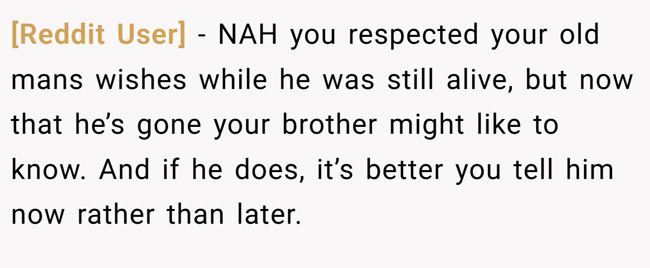 [Reddit User] − NAH you respected your old mans wishes while he was still alive, but now that he’s gone your brother might like to know. And if he does, it’s better you tell him now rather than later.