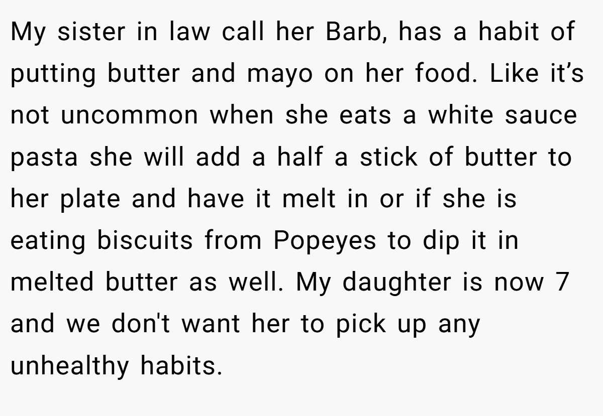 My sister in law call her Barb, has a habit of putting butter and mayo on her food. Like it’s not uncommon when she eats a white sauce pasta she will add a half a stick of butter to her plate and have it melt in or if she is eating biscuits from Popeyes to dip it in melted butter as well. My daughter is now 7 and we don't want her to pick up any unhealthy habits.
