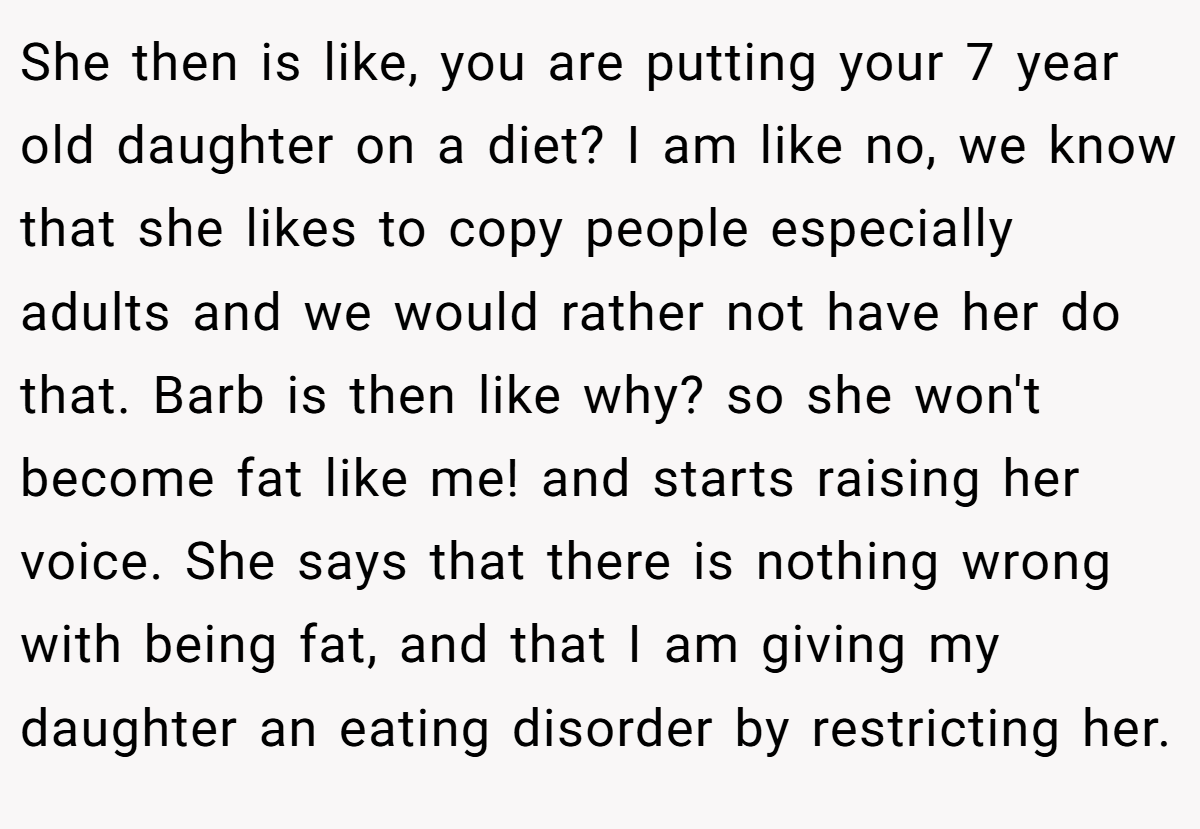 She then is like, you are putting your 7 year old daughter on a diet? I am like no, we know that she likes to copy people especially adults and we would rather not have her do that. Barb is then like why? so she won't become fat like me! and starts raising her voice. She says that there is nothing wrong with being fat, and that I am giving my daughter an eating disorder by restricting her.