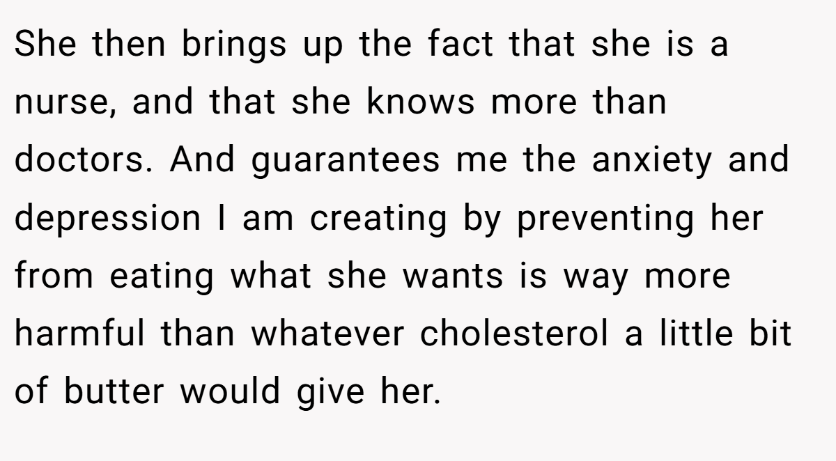 She then brings up the fact that she is a nurse, and that she knows more than doctors. And guarantees me the anxiety and depression I am creating by preventing her from eating what she wants is way more harmful than whatever cholesterol a little bit of butter would give her.