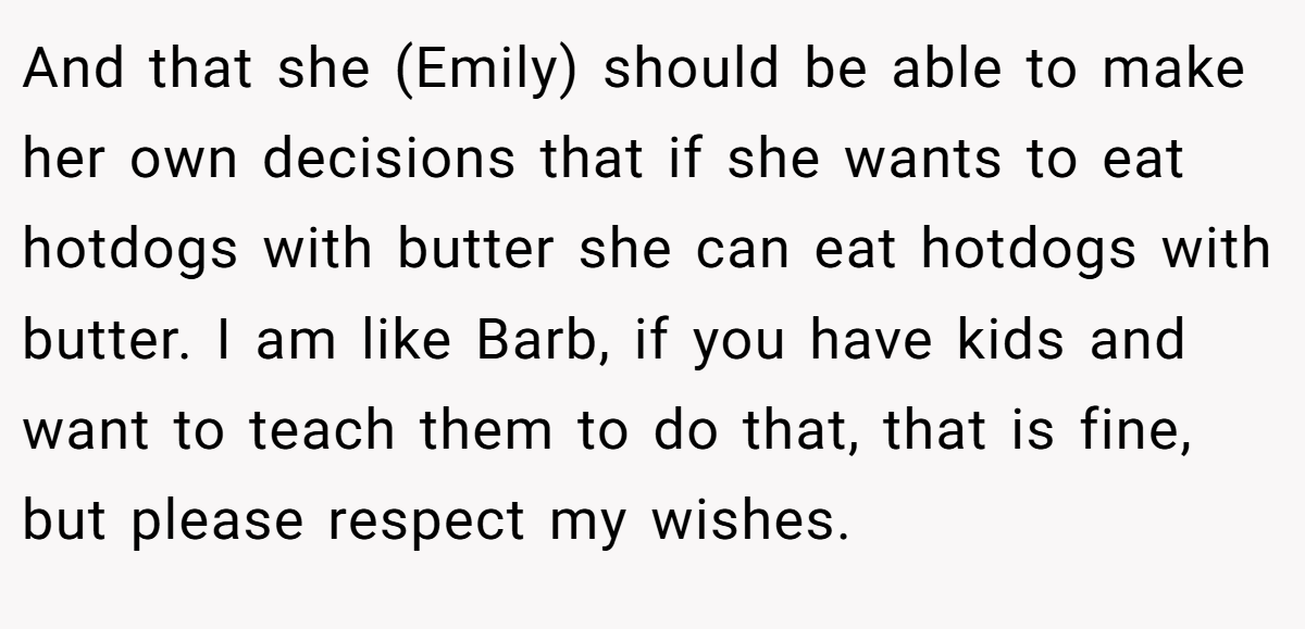 And that she (Emily) should be able to make her own decisions that if she wants to eat hotdogs with butter she can eat hotdogs with butter. I am like Barb, if you have kids and want to teach them to do that, that is fine, but please respect my wishes.